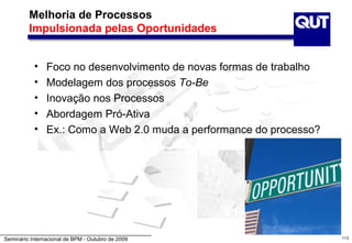 Melhoria de Processos
         Impulsionada pelas Oportunidades


           •    Foco no desenvolvimento de novas formas de trabalho
           •    Modelagem dos processos To-Be
           •    Inovação nos Processos
           •    Abordagem Pró-Ativa
           •    Ex.: Como a Web 2.0 muda a performance do processo?




Seminário Internacional de BPM - Outubro de 2009                      113
 