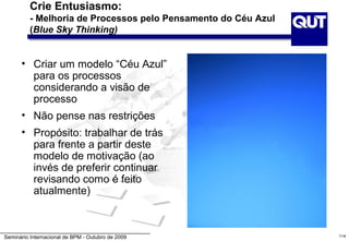Crie Entusiasmo:
          - Melhoria de Processos pelo Pensamento do Céu Azul
          (Blue Sky Thinking)


      • Criar um modelo “Céu Azul”
        para os processos
        considerando a visão de
        processo
      • Não pense nas restrições
      • Propósito: trabalhar de trás
        para frente a partir deste
        modelo de motivação (ao
        invés de preferir continuar
        revisando como é feito
        atualmente)



Seminário Internacional de BPM - Outubro de 2009                114
 
