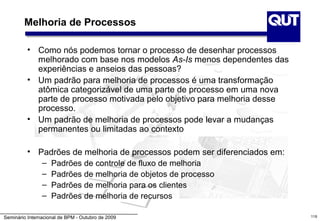 Melhoria de Processos

          • Como nós podemos tornar o processo de desenhar processos
            melhorado com base nos modelos As-Is menos dependentes das
            experiências e anseios das pessoas?
          • Um padrão para melhoria de processos é uma transformação
            atômica categorizável de uma parte de processo em uma nova
            parte de processo motivada pelo objetivo para melhoria desse
            processo.
          • Um padrão de melhoria de processos pode levar a mudanças
            permanentes ou limitadas ao contexto

          • Padrões de melhoria de processos podem ser diferenciados em:
             – Padrões de controle de fluxo de melhoria
             – Padrões de melhoria de objetos de processo
             – Padrões de melhoria para os clientes
             – Padrões de melhoria de recursos

Seminário Internacional de BPM - Outubro de 2009                           119
 
