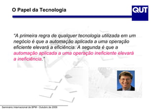 O Papel da Tecnologia




          “A primeira regra de qualquer tecnologia utilizada em um
          negócio é que a automação aplicada a uma operação
          eficiente elevará a eficiência. A segunda é que a
          automação aplicada a uma operação ineficiente elevará
          a ineficiência.”




Seminário Internacional de BPM - Outubro de 2009
 