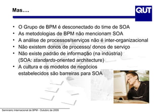 Mas….


         • O Grupo de BPM é desconectado do time de SOA
         • As metodologias de BPM não mencionam SOA
         • A análise de processos/serviços não é inter-organizacional
         • Não existem donos de processo/ donos de serviço
         • Não existe padrão de informação (na indústria)
           (SOA: standards-oriented architecture)
         • A cultura e os modelos de negócios
           estabelecidos são barreiras para SOA




Seminário Internacional de BPM - Outubro de 2009
 