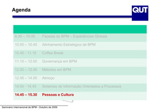 Agenda




           9.30 – 10.00           Facetas do BPM – Experiências Globais

           10.00 – 10.45          Alinhamento Estratégico de BPM

           10.45 - 11.15          Coffee Break

           11.15 – 12.00          Governança em BPM

           12.00 – 12.45          Métodos em BPM

           12.45 – 14.00          Almoço

           14.00 - 14.45          Sistemas de Informação Orientados a Processos

           14.45 – 15.30          Pessoas e Cultura


Seminário Internacional de BPM - Outubro de 2009
 