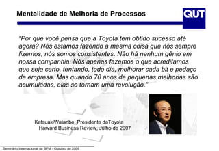 Mentalidade de Melhoria de Processos


          “Por que você pensa que a Toyota tem obtido sucesso até
          agora? Nós estamos fazendo a mesma coisa que nós sempre
          fizemos; nós somos consistentes. Não há nenhum gênio em
          nossa companhia. Nós apenas fazemos o que acreditamos
          que seja certo, tentando, todo dia, melhorar cada bit e pedaço
          da empresa. Mas quando 70 anos de pequenas melhorias são
          acumuladas, elas se tornam uma revolução.”




                    KatsuakiWatanbe, Presidente daToyota
                     Harvard Business Review, Julho de 2007


Seminário Internacional de BPM - Outubro de 2009
 