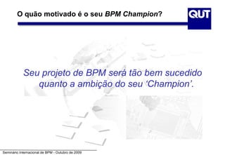 O quão motivado é o seu BPM Champion?




            Seu projeto de BPM será tão bem sucedido
               quanto a ambição do seu ‘Champion’.




Seminário Internacional de BPM - Outubro de 2009
 