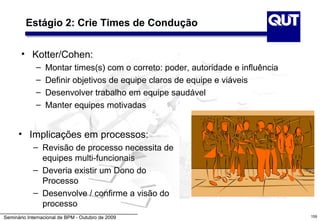 Estágio 2: Crie Times de Condução


       • Kotter/Cohen:
             –   Montar times(s) com o correto: poder, autoridade e influência
             –   Definir objetivos de equipe claros de equipe e viáveis
             –   Desenvolver trabalho em equipe saudável
             –   Manter equipes motivadas


      • Implicações em processos:
            – Revisão de processo necessita de
              equipes multi-funcionais
            – Deveria existir um Dono do
              Processo
            – Desenvolve / confirme a visão do
              processo
Seminário Internacional de BPM - Outubro de 2009                                 159
 