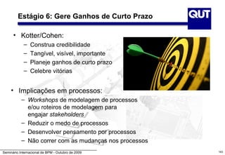 Estágio 6: Gere Ganhos de Curto Prazo

      • Kotter/Cohen:
            –   Construa credibilidade
            –   Tangível, visível, importante
            –   Planeje ganhos de curto prazo
            –   Celebre vitórias


     • Implicações em processos:
           – Workshops de modelagem de processos
             e/ou roteiros de modelagem para
             engajar stakeholders
           – Reduzir o medo de processos
           – Desenvolver pensamento por processos
           – Não correr com as mudanças nos processos
Seminário Internacional de BPM - Outubro de 2009        163
 