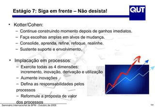 Estágio 7: Siga em frente – Não desista!

     • Kotter/Cohen:
            –   Continue construindo momento depois de ganhos imediatos.
            –   Faça escolhas amplas em alvos de mudança.
            –   Consolide, aprenda, refine, refoque, realinhe.
            –   Sustente suporte e envolvimento.

      • Implacação em processos:
            – Exercite todas as 4 dimensões:
              incremento, inovação, derivação e utilização
            – Aumente inovações
            – Defina as responsabilidades pelos
            processos
            – Reformule a proposta de valor
            dos processos                                                  164
Seminário Internacional de BPM - Outubro de 2009
 