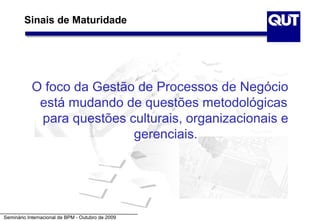 Sinais de Maturidade




           O foco da Gestão de Processos de Negócio
            está mudando de questões metodológicas
            para questões culturais, organizacionais e
                           gerenciais.




Seminário Internacional de BPM - Outubro de 2009
 