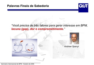 Palavras Finais de Sabedoria




              “Você precisa de três fatores para gerar interesse em BPM,
              lacuna (gap), dor e comprometimento.”




                                                      Andrew Spanyi




Seminário Internacional de BPM - Outubro de 2009
 