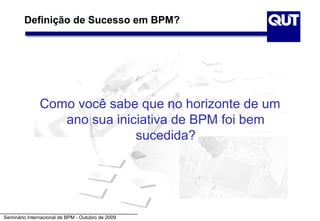 Definição de Sucesso em BPM?




               Como você sabe que no horizonte de um
                  ano sua iniciativa de BPM foi bem
                              sucedida?




Seminário Internacional de BPM - Outubro de 2009
 
