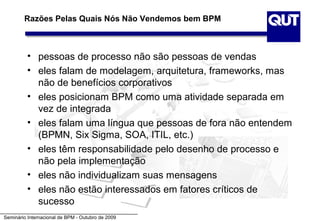 Razões Pelas Quais Nós Não Vendemos bem BPM



          • pessoas de processo não são pessoas de vendas
          • eles falam de modelagem, arquitetura, frameworks, mas
            não de benefícios corporativos
          • eles posicionam BPM como uma atividade separada em
            vez de integrada
          • eles falam uma língua que pessoas de fora não entendem
            (BPMN, Six Sigma, SOA, ITIL, etc.)
          • eles têm responsabilidade pelo desenho de processo e
            não pela implementação
          • eles não individualizam suas mensagens
          • eles não estão interessados em fatores críticos de
            sucesso
Seminário Internacional de BPM - Outubro de 2009
 