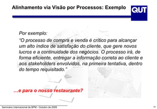 Alinhamento via Visão por Processos: Exemplo




              Por exemplo:
              “O processo de compra e venda é crítico para alcançar
              um alto índice de satisfação do cliente, que gere novos
              lucros e a continuidade dos negócios. O processo irá, de
              forma eficiente, entregar a informação correta ao cliente e
              aos stakeholders envolvidos, na primeira tentativa, dentro
              do tempo requisitado.”



          …e para o nosso restaurante?


Seminário Internacional de BPM - Outubro de 2009                            43
 