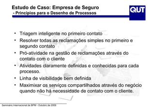 Estudo de Caso: Empresa de Seguro
         - Princípios para o Desenho de Processos



          • Triagem inteligente no primeiro contato
          • Resolver todas as reclamações simples no primeiro e
            segundo contato
          • Pró-atividade na gestão de reclamações através do
            contato com o cliente
          • Atividades claramente definidas e conhecidas para cada
            processo.
          • Linha de visibilidade bem definida
          • Maximixar os serviços compartilhados através do negócio
            quando não há necessidade de contato com o cliente.

Seminário Internacional de BPM - Outubro de 2009
 