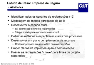 Estudo de Caso: Empresa de Seguro
          - Atividades

          • Identificar todos os cenários de reclamações (12)
          • Modelagem de mapas agregados de as-is
          • Desenvolver o cenário atual
                – ex. submissão online de reclamações
                – Triagem inteligente conduzindo ao erro 0
          • Definir as métricas e expectativas claras dos processos
          • Desenvolver um plano complementar de recursos
                – Realocar pessoas do back-office para o front-office
          • Propor planos de implementação e comunicação
          • Passar as reclamações “chave” para times de projeto
            separados

Seminário Internacional de BPM - Outubro de 2009
 