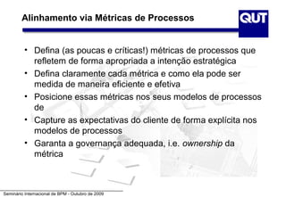 Alinhamento via Métricas de Processos


          • Defina (as poucas e críticas!) métricas de processos que
            refletem de forma apropriada a intenção estratégica
          • Defina claramente cada métrica e como ela pode ser
            medida de maneira eficiente e efetiva
          • Posicione essas métricas nos seus modelos de processos
            de
          • Capture as expectativas do cliente de forma explícita nos
            modelos de processos
          • Garanta a governança adequada, i.e. ownership da
            métrica



Seminário Internacional de BPM - Outubro de 2009
 