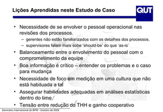 Lições Aprendidas neste Estudo de Caso


          • Necessidade de se envolver o pessoal operacional nas
            revisões dos processos.
                – gerentes não estão familiarizados com os detalhes dos processos.
                – supervisores falam mais sobe ‘should-be’ do que ‘as-is’
          • Balanceamento entre o envolvimento do pessoal com o
            comprometimento da equipe
          • Boa informação é crítico – entender os problemas e o caso
            para mudança
          • Necessidade de foco em medição em uma cultura que não
            está habituada a tal
          • Assegurar habilidades adequadas em análises estatísticas
            dentro do time
          • Tensão entre redução do THH e ganho cooperativo
Seminário Internacional de BPM - Outubro de 2009
 