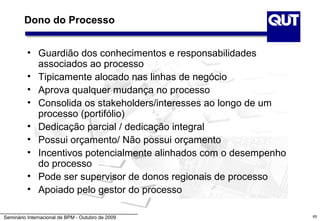 Dono do Processo


          • Guardião dos conhecimentos e responsabilidades
            associados ao processo
          • Tipicamente alocado nas linhas de negócio
          • Aprova qualquer mudança no processo
          • Consolida os stakeholders/interesses ao longo de um
            processo (portifólio)
          • Dedicação parcial / dedicação integral
          • Possui orçamento/ Não possui orçamento
          • Incentivos potencialmente alinhados com o desempenho
            do processo
          • Pode ser supervisor de donos regionais de processo
          • Apoiado pelo gestor do processo

Seminário Internacional de BPM - Outubro de 2009                   65
 
