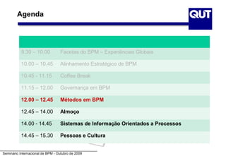 Agenda




           9.30 – 10.00           Facetas do BPM – Experiências Globais

           10.00 – 10.45          Alinhamento Estratégico de BPM

           10.45 - 11.15          Coffee Break

           11.15 – 12.00          Governança em BPM

           12.00 – 12.45          Métodos em BPM

           12.45 – 14.00          Almoço

           14.00 - 14.45          Sistemas de Informação Orientados a Processos

           14.45 – 15.30          Pessoas e Cultura


Seminário Internacional de BPM - Outubro de 2009
 