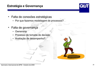 Estratégia e Governança


          • Falta de conexões estratégicas
                – Por que fazemos modelagem de processos?

          • Falta de governança
                – Ownership
                – Processo de tomada de decisão
                – Avaliação de desempenho?




Seminário Internacional de BPM - Outubro de 2009            89
 
