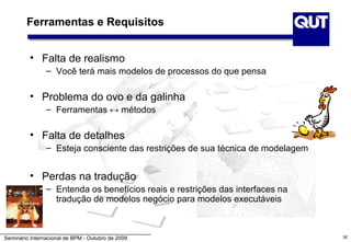 Ferramentas e Requisitos


          • Falta de realismo
                – Você terá mais modelos de processos do que pensa

          • Problema do ovo e da galinha
                – Ferramentas ↔ métodos

          • Falta de detalhes
                – Esteja consciente das restrições de sua técnica de modelagem


          • Perdas na tradução
                – Entenda os benefícios reais e restrições das interfaces na
                  tradução de modelos negócio para modelos executáveis



Seminário Internacional de BPM - Outubro de 2009                                 92
 