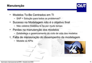 Manutenção


            • Modelos To-Be Centrados em TI
                   – SAP = Solução para todos os problemas?
            • Sucesso na Modelagem não é o objetivo final
                   – Não celebre modelos to be por muito tempo
            • Perdas na manutenção dos modelos
                   – Estabeleça o gerenciamento do ciclo de vida dos modelos
            • Falta de mensuração do desempenho da modelagem
                   – Modele os KPIs




Seminário Internacional de BPM - Outubro de 2009                               93
 