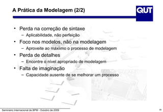 A Prática da Modelagem (2/2)


          • Perda na correção de sintaxe
                – Aplicabilidade, não perfeição
          • Foco nos modelos, não na modelagem
                – Aproveite ao máxiimo o processo de modelagem
          • Perda de detalhes
                – Encontre o nível apropriado de modelagem
          • Falta de imaginação
                – Capacidade ausente de se melhorar um processo




Seminário Internacional de BPM - Outubro de 2009                  95
 