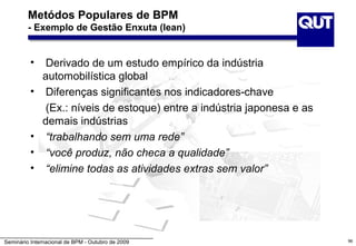 Metódos Populares de BPM
         - Exemplo de Gestão Enxuta (lean)


          •    Derivado de um estudo empírico da indústria
              automobilística global
          •    Diferenças significantes nos indicadores-chave
               (Ex.: níveis de estoque) entre a indústria japonesa e as
              demais indústrias
          •    “trabalhando sem uma rede”
          •    “você produz, não checa a qualidade”
          •    “elimine todas as atividades extras sem valor”




Seminário Internacional de BPM - Outubro de 2009                          96
 