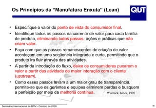 Os Princípios da “Manufatura Enxuta” (Lean)


      • Especifique o valor do ponto de vista do consumidor final.
      • Identifique todos os passos na corrente de valor para cada família
        de produto, eliminando todos passos, ações e práticas que não
        criam valor.
      • Faça com que os passos remanescentes de criação de valor
        aconteçam em uma seqüencia integrada e curta, permitindo que o
        produto ira fluir através das atividades.
      • A partir da introdução do fluxo, deixe os consumidores puxarem o
        valor a partir das atividade de maior interação com o cliente
        (upstream).
      • Como esses passos levam a um maior grau de transparência,
        permite-se que os gerentes e equipes eliminem perdas e busquem
        a perfeição por meio da melhoria contínua.        Womack, Jones, 1996



Seminário Internacional de BPM - Outubro de 2009                                98
 