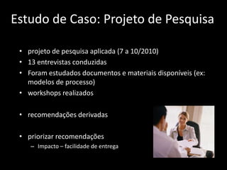 Estudo de Caso: Projeto de Pesquisa

 • projeto de pesquisa aplicada (7 a 10/2010)
 • 13 entrevistas conduzidas
 • Foram estudados documentos e materiais disponíveis (ex:
   modelos de processo)
 • workshops realizados

 • recomendações derivadas

 • priorizar recomendações
    – Impacto – facilidade de entrega
 