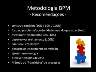 Metodologia BPM
                - Recomendações -

•   construir cenários (10% / 30% / 100%)
•   foco no problema/oportunidade mais do que no método
•   melhorar treinamento (10%, 30%)
•   desenvolver treinamento (100%)
•   criar níveis “belt-like”
•   desacoplar treinamento do método
•   ajustar terminologia
•   escrever estudos de caso
•   Método de ´franchising´ de processos
 