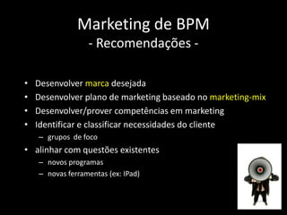 Marketing de BPM
                  - Recomendações -

•   Desenvolver marca desejada
•   Desenvolver plano de marketing baseado no marketing-mix
•   Desenvolver/prover competências em marketing
•   Identificar e classificar necessidades do cliente
    – grupos de foco
• alinhar com questões existentes
    – novos programas
    – novas ferramentas (ex: IPad)
 