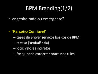 BPM Branding(1/2)
• engenheirada ou emergente?

• ‘Parceiro Confiável’
  – capaz de prover serviços básicos de BPM
  – reativo (‘ambulância)
  – foco: valores indiretos
  – Ex: ajudar a consertar processos ruins
 