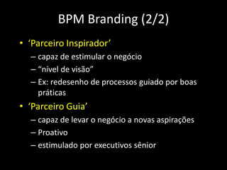 BPM Branding (2/2)
• ‘Parceiro Inspirador’
  – capaz de estimular o negócio
  – “nível de visão”
  – Ex: redesenho de processos guiado por boas
    práticas
• ‘Parceiro Guia’
  – capaz de levar o negócio a novas aspirações
  – Proativo
  – estimulado por executivos sênior
 