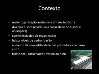 Contexto

• maior organização australiana em sua indústria
• diversas fusões (construiu a capacidade de fusões e
  aquisições)
• coexistência de sub-organizações
• baixos níveis de padronização
• aumento da competitividade por prestadores de baixo
  custo
• tradicional, conservador, avesso ao risco
 