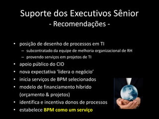 Suporte dos Executivos Sênior
                  - Recomendações -

• posição de desenho de processos em TI
    – subcontratado da equipe de melhoria organizacional de RH
    – provendo serviços em projetos de TI
• apoio público do CIO
• nova expectativa ‘lidera o negócio’
• inicia serviços de BPM selecionados
• modelo de financiamento híbrido
  (orçamento & projetos)
• identifica e incentiva donos de processos
• estabelece BPM como um serviço
 