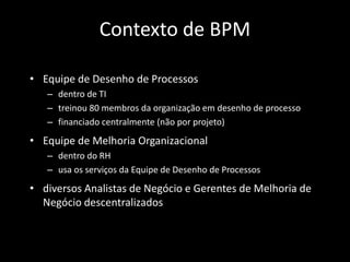 Contexto de BPM

• Equipe de Desenho de Processos
   – dentro de TI
   – treinou 80 membros da organização em desenho de processo
   – financiado centralmente (não por projeto)
• Equipe de Melhoria Organizacional
   – dentro do RH
   – usa os serviços da Equipe de Desenho de Processos
• diversos Analistas de Negócio e Gerentes de Melhoria de
  Negócio descentralizados
 
