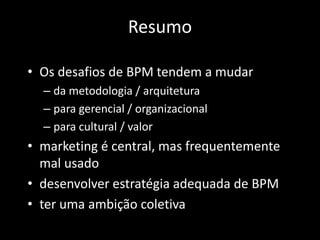 Resumo

• Os desafios de BPM tendem a mudar
  – da metodologia / arquitetura
  – para gerencial / organizacional
  – para cultural / valor
• marketing é central, mas frequentemente
  mal usado
• desenvolver estratégia adequada de BPM
• ter uma ambição coletiva
 