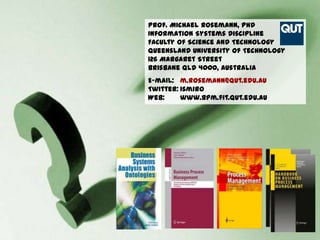 Prof. Michael Rosemann, PhD
Information Systems Discipline
Faculty of Science and Technology
Queensland University of Technology
126 Margaret Street
Brisbane Qld 4000, Australia
E-mail: m.rosemann@qut.edu.au
Twitter: ismiro
Web:     www.bpm.fit.qut.edu.au




                                  43
 