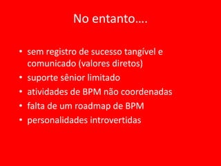No entanto….

• sem registro de sucesso tangível e
  comunicado (valores diretos)
• suporte sênior limitado
• atividades de BPM não coordenadas
• falta de um roadmap de BPM
• personalidades introvertidas
 