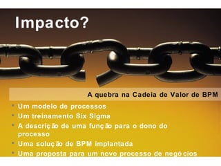 Impacto?



                    A quebra na Cadeia de Valor de BPM
 Um modelo de processos
 Um treinamento Six Sigma
 A descriç ão de uma funç ão para o dono do
  processo
 Uma soluç ão de BPM implantada
 Uma proposta para um novo processo de negó cios
 