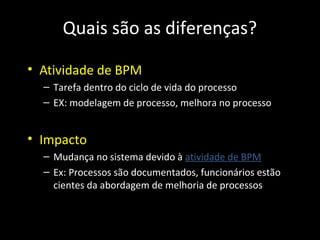 Quais são as diferenças?

• Atividade de BPM
  – Tarefa dentro do ciclo de vida do processo
  – EX: modelagem de processo, melhora no processo


• Impacto
  – Mudança no sistema devido à atividade de BPM
  – Ex: Processos são documentados, funcionários estão
    cientes da abordagem de melhoria de processos
 