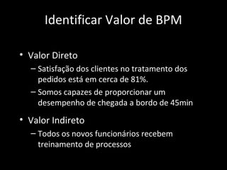 Identificar Valor de BPM

• Valor Direto
  – Satisfação dos clientes no tratamento dos
    pedidos está em cerca de 81%.
  – Somos capazes de proporcionar um
    desempenho de chegada a bordo de 45min
• Valor Indireto
  – Todos os novos funcionários recebem
    treinamento de processos
 