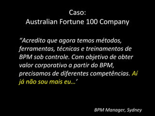 Caso:
  Australian Fortune 100 Company

“Acredito que agora temos métodos,
ferramentas, técnicas e treinamentos de
BPM sob controle. Com objetivo de obter
valor corporativo a partir do BPM,
precisamos de diferentes competências. Aí
já não sou mais eu…’



                          BPM Manager, Sydney
 
