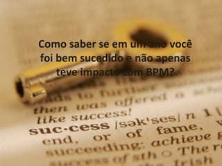 Como saber se em um ano você
foi bem sucedido e não apenas
    teve impacto com BPM?




                                36
 