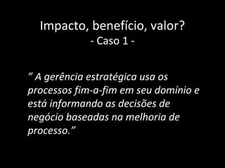 Impacto, benefício, valor?
             - Caso 1 -


” A gerência estratégica usa os
processos fim-a-fim em seu domínio e
está informando as decisões de
negócio baseadas na melhoria de
processo.”

                                   37
 