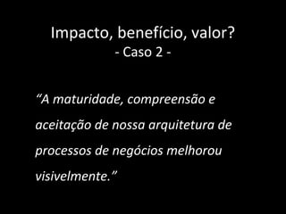 Impacto, benefício, valor?
             - Caso 2 -


“A maturidade, compreensão e
aceitação de nossa arquitetura de
processos de negócios melhorou
visivelmente.”
                                    38
 