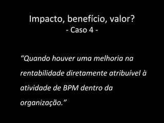 Impacto, benefício, valor?
             - Caso 4 -


“Quando houver uma melhoria na
rentabilidade diretamente atribuível à
atividade de BPM dentro da
organização.”
 