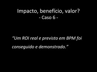 Impacto, benefício, valor?
             - Caso 6 -



“Um ROI real e previsto em BPM foi
conseguido e demonstrado.”



                                     42
 