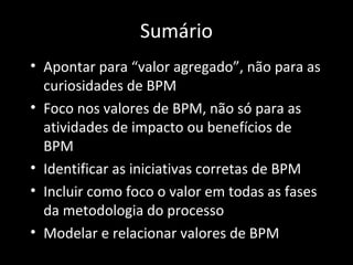 Sumário
• Apontar para “valor agregado”, não para as
  curiosidades de BPM
• Foco nos valores de BPM, não só para as
  atividades de impacto ou benefícios de
  BPM
• Identificar as iniciativas corretas de BPM
• Incluir como foco o valor em todas as fases
  da metodologia do processo
• Modelar e relacionar valores de BPM
 