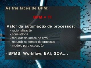 As três faces de BPM:

                 BPM = TI

-Valor da automaç ão de processos:
  - racionalizaç ão
  - consistência
  - reduç ã do índice de erro
           o
  - reduç ã no tempo do processo
           o
  - modelo para execuç ã o

- BPMS; Workflow; EAI; SOA….
 